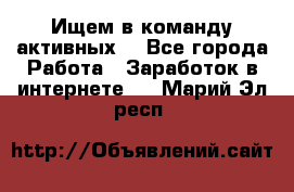 Ищем в команду активных. - Все города Работа » Заработок в интернете   . Марий Эл респ.